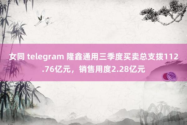 女同 telegram 隆鑫通用三季度买卖总支拨112.76亿元，销售用度2.28亿元