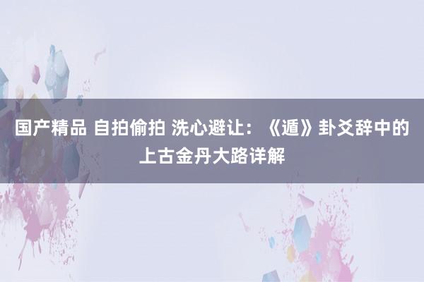 国产精品 自拍偷拍 洗心避让：《遁》卦爻辞中的上古金丹大路详解