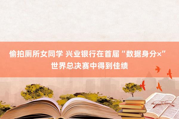 偷拍厕所女同学 兴业银行在首届“数据身分×” 世界总决赛中得到佳绩