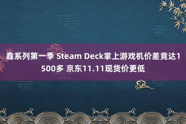 鑫系列第一季 Steam Deck掌上游戏机价差竟达1500多 京东11.11现货价更低