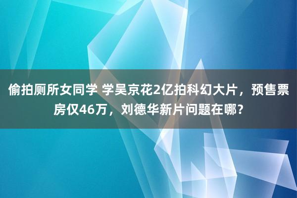 偷拍厕所女同学 学吴京花2亿拍科幻大片，预售票房仅46万，刘德华新片问题在哪？