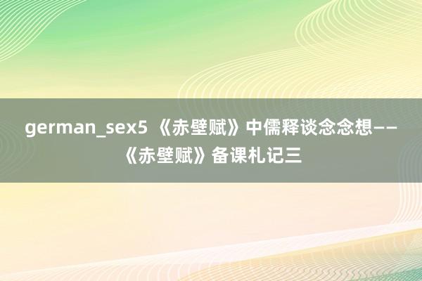 german_sex5 《赤壁赋》中儒释谈念念想——《赤壁赋》备课札记三