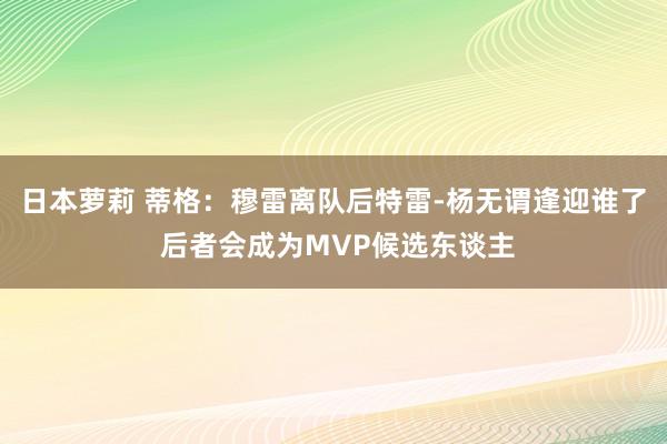 日本萝莉 蒂格：穆雷离队后特雷-杨无谓逢迎谁了 后者会成为MVP候选东谈主