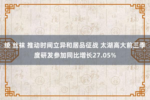 绫 丝袜 推动时间立异和居品征战 太湖高大前三季度研发参加同比增长27.05%