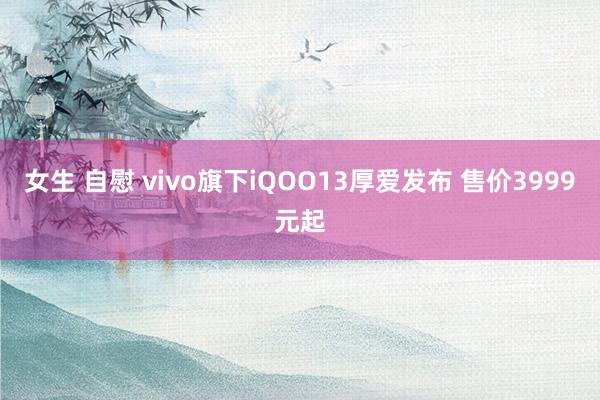 女生 自慰 vivo旗下iQOO13厚爱发布 售价3999元起