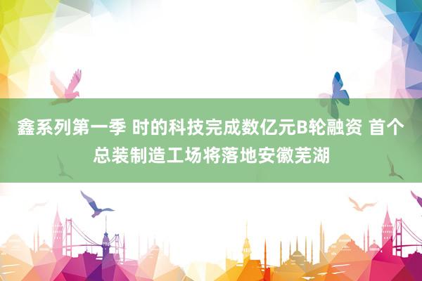 鑫系列第一季 时的科技完成数亿元B轮融资 首个总装制造工场将落地安徽芜湖