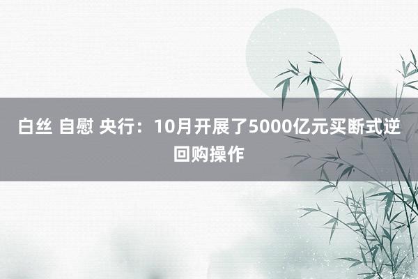 白丝 自慰 央行：10月开展了5000亿元买断式逆回购操作