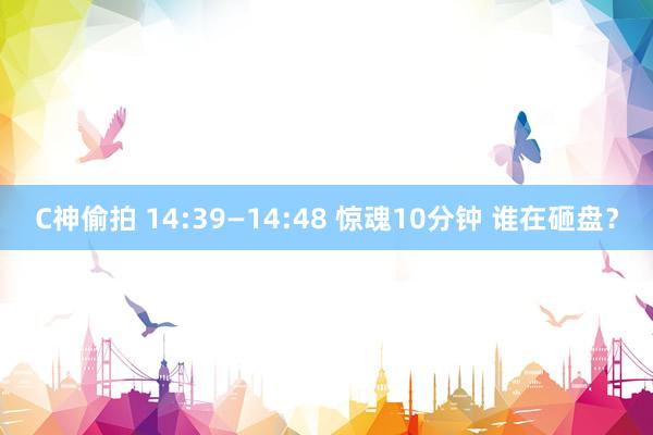 C神偷拍 14:39—14:48 惊魂10分钟 谁在砸盘？