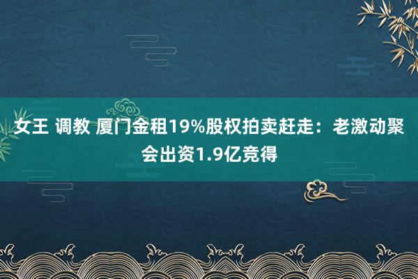 女王 调教 厦门金租19%股权拍卖赶走：老激动聚会出资1.9亿竞得