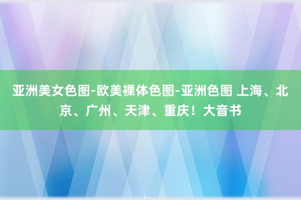 亚洲美女色图-欧美裸体色图-亚洲色图 上海、北京、广州、天津、重庆！大音书