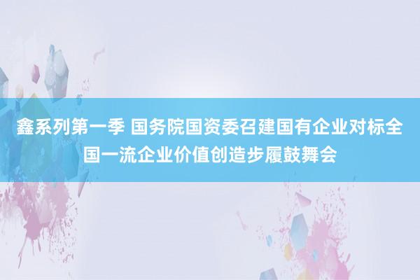 鑫系列第一季 国务院国资委召建国有企业对标全国一流企业价值创造步履鼓舞会