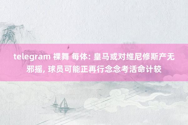 telegram 裸舞 每体: 皇马或对维尼修斯产无邪摇， 球员可能正再行念念考活命计较