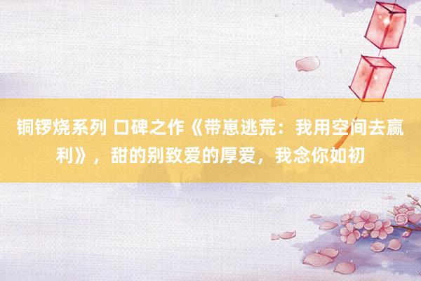 铜锣烧系列 口碑之作《带崽逃荒：我用空间去赢利》，甜的别致爱的厚爱，我念你如初