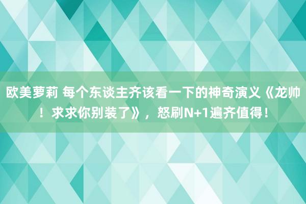 欧美萝莉 每个东谈主齐该看一下的神奇演义《龙帅！求求你别装了》，怒刷N+1遍齐值得！