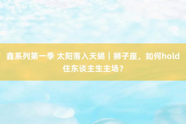 鑫系列第一季 太阳落入天蝎｜狮子座，如何hold住东谈主生主场？