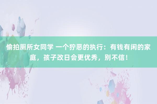 偷拍厕所女同学 一个狞恶的执行：有钱有闲的家庭，孩子改日会更优秀，别不信！