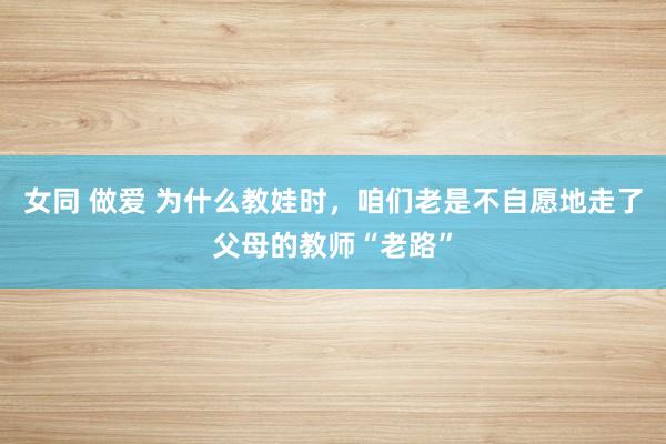 女同 做爱 为什么教娃时，咱们老是不自愿地走了父母的教师“老路”