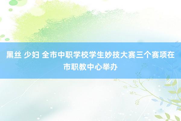 黑丝 少妇 全市中职学校学生妙技大赛三个赛项在市职教中心举办