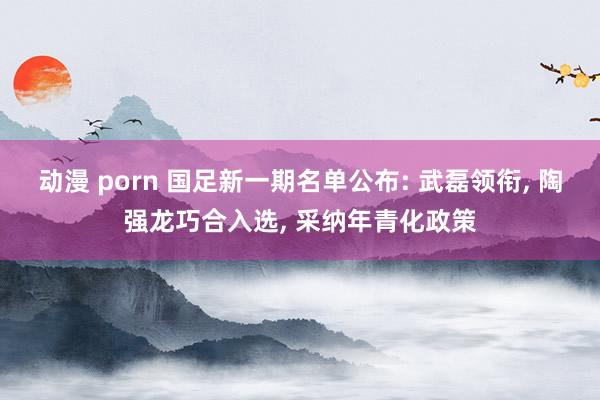 动漫 porn 国足新一期名单公布: 武磊领衔， 陶强龙巧合入选， 采纳年青化政策