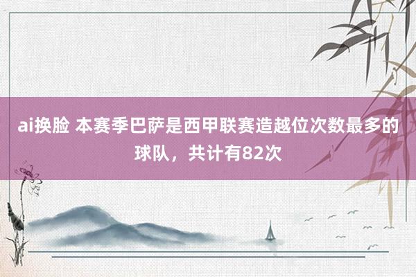 ai换脸 本赛季巴萨是西甲联赛造越位次数最多的球队，共计有82次