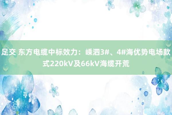 足交 东方电缆中标效力：嵊泗3#、4#海优势电场款式220kV及66kV海缆开荒