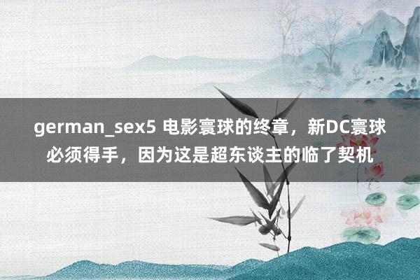 german_sex5 电影寰球的终章，新DC寰球必须得手，因为这是超东谈主的临了契机