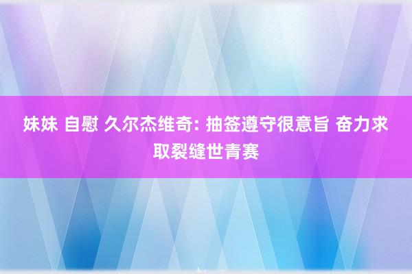 妹妹 自慰 久尔杰维奇: 抽签遵守很意旨 奋力求取裂缝世青赛