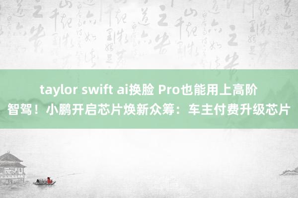 taylor swift ai换脸 Pro也能用上高阶智驾！小鹏开启芯片焕新众筹：车主付费升级芯片