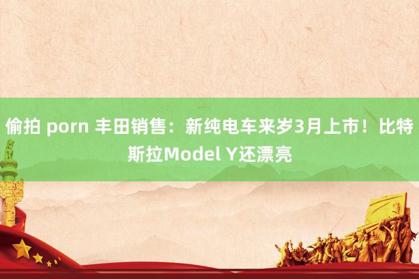 偷拍 porn 丰田销售：新纯电车来岁3月上市！比特斯拉Model Y还漂亮