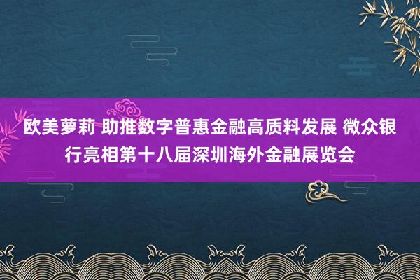 欧美萝莉 助推数字普惠金融高质料发展 微众银行亮相第十八届深圳海外金融展览会