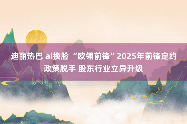 迪丽热巴 ai换脸 “欧翎前锋”2025年前锋定约政策脱手 股东行业立异升级