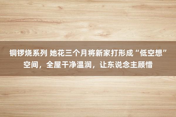 铜锣烧系列 她花三个月将新家打形成“低空想”空间，全屋干净温润，让东说念主顾惜