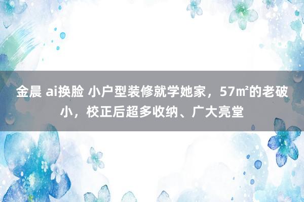 金晨 ai换脸 小户型装修就学她家，57㎡的老破小，校正后超多收纳、广大亮堂