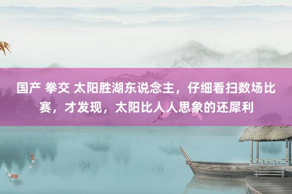 国产 拳交 太阳胜湖东说念主，仔细看扫数场比赛，才发现，太阳比人人思象的还犀利