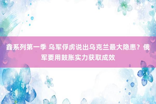 鑫系列第一季 乌军俘虏说出乌克兰最大隐患？俄军要用鼓胀实力获取成效