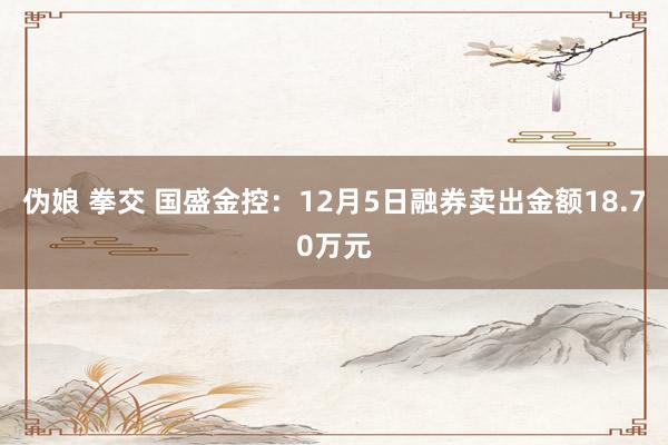 伪娘 拳交 国盛金控：12月5日融券卖出金额18.70万元