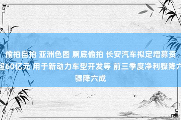 偷拍自拍 亚洲色图 厕底偷拍 长安汽车拟定增募资不超60亿元 用于新动力车型开发等 前三季度净利骤降六成