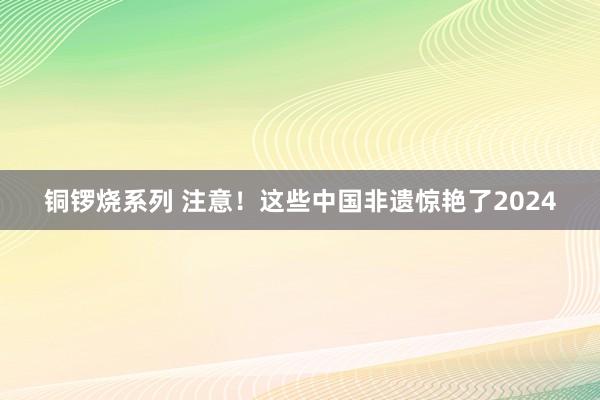 铜锣烧系列 注意！这些中国非遗惊艳了2024