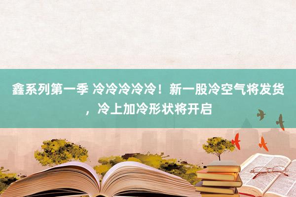 鑫系列第一季 冷冷冷冷冷！新一股冷空气将发货，冷上加冷形状将开启