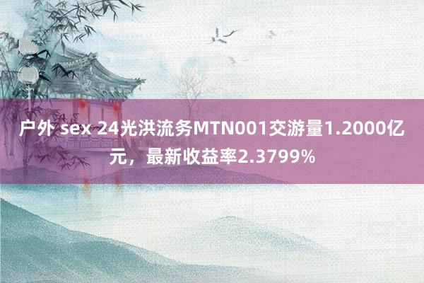 户外 sex 24光洪流务MTN001交游量1.2000亿元，最新收益率2.3799%