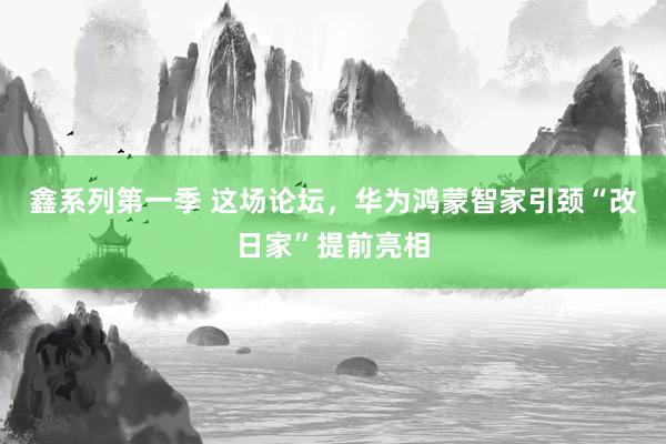 鑫系列第一季 这场论坛，华为鸿蒙智家引颈“改日家”提前亮相