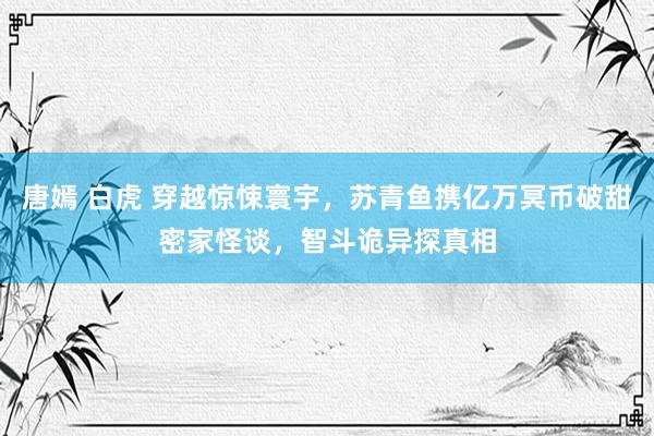 唐嫣 白虎 穿越惊悚寰宇，苏青鱼携亿万冥币破甜密家怪谈，智斗诡异探真相