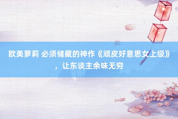 欧美萝莉 必须储藏的神作《顽皮好意思女上级》，让东谈主余味无穷