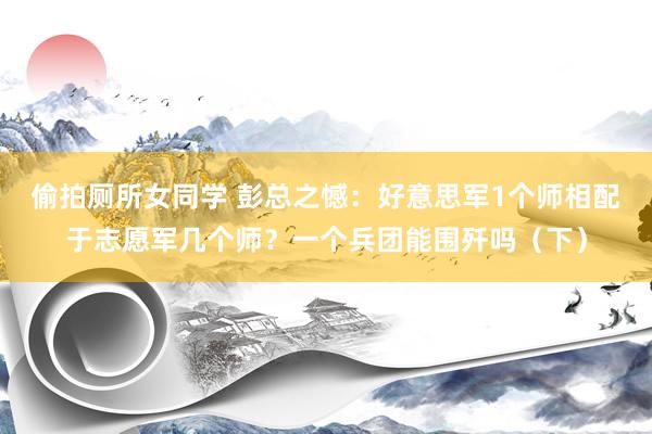 偷拍厕所女同学 彭总之憾：好意思军1个师相配于志愿军几个师？一个兵团能围歼吗（下）