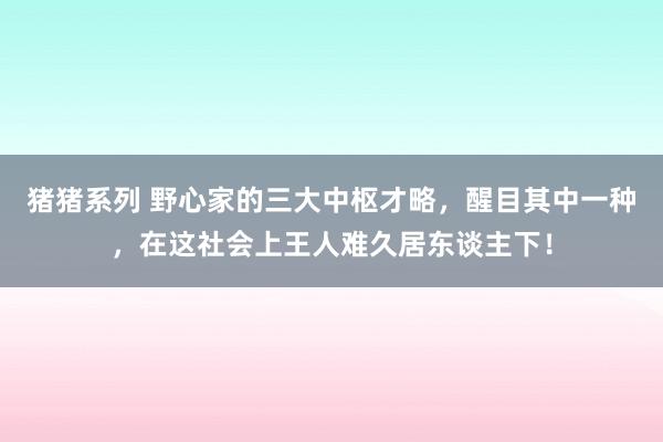 猪猪系列 野心家的三大中枢才略，醒目其中一种，在这社会上王人难久居东谈主下！