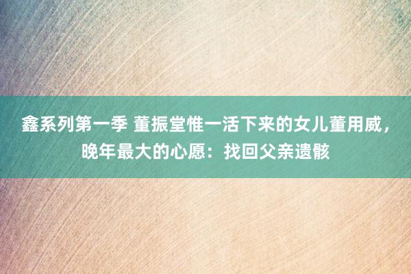 鑫系列第一季 董振堂惟一活下来的女儿董用威，晚年最大的心愿：找回父亲遗骸