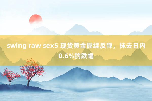 swing raw sex5 现货黄金握续反弹，抹去日内0.6%的跌幅