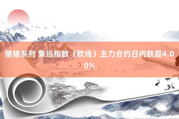 猪猪系列 集运指数（欧线）主力合约日内跌超4.00%