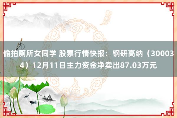 偷拍厕所女同学 股票行情快报：钢研高纳（300034）12月11日主力资金净卖出87.03万元