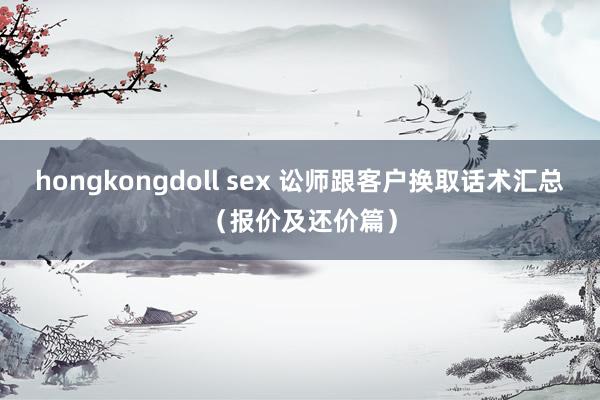 hongkongdoll sex 讼师跟客户换取话术汇总（报价及还价篇）